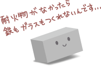 耐火物がなかったら、鉄もガラスも作れないんです