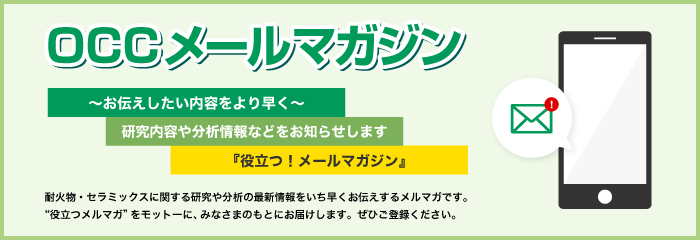 OCCメールマガジン ～お伝えしたい内容をより早く～『役立つ！メールマガジン』耐火物・セラミックスに関する研究や分析の最新情報をいち早くお伝えするメルマガです。“役立つメルマガ”をモットーに、みなさまのもとにお届けします。ぜひご登録ください。